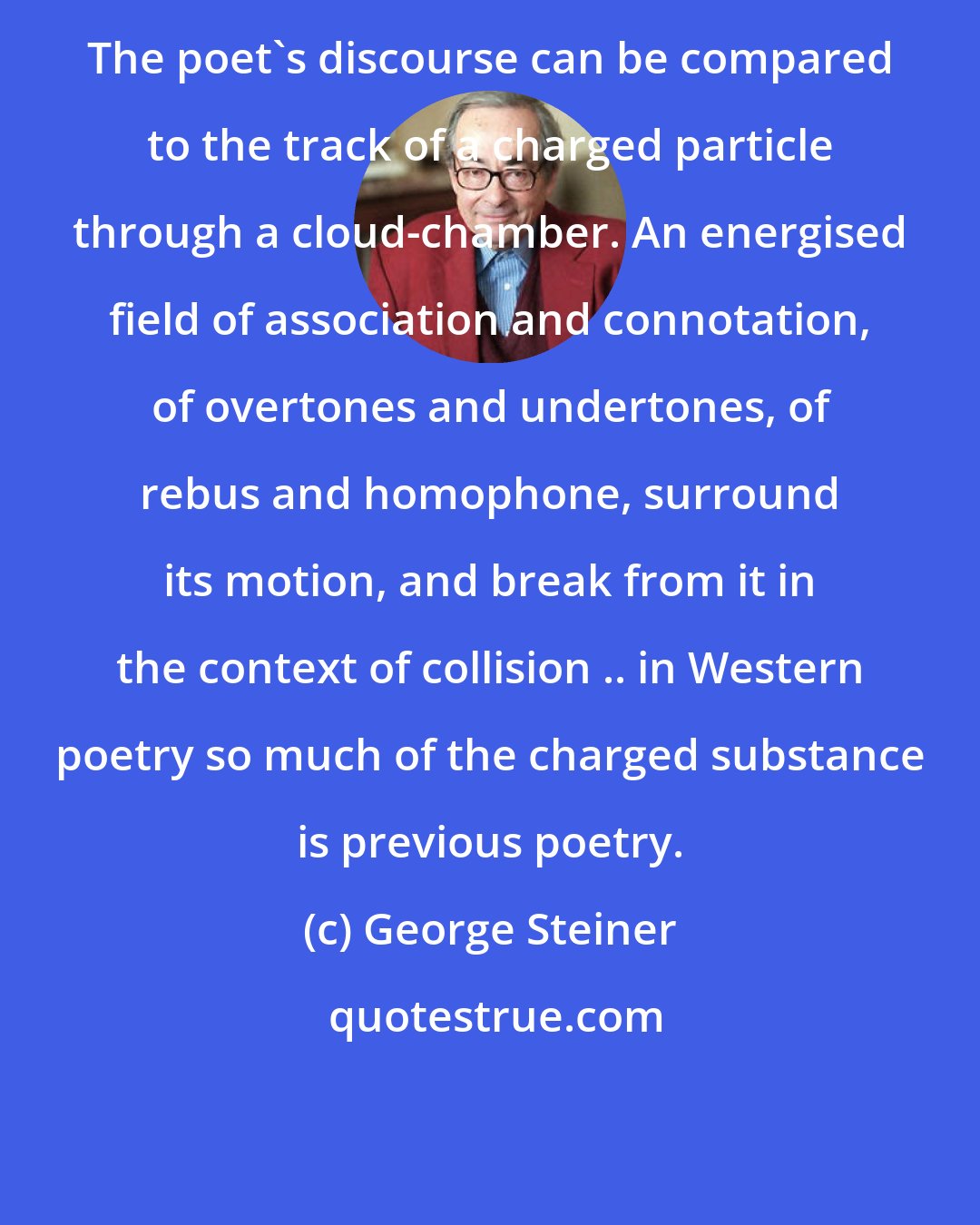 George Steiner: The poet's discourse can be compared to the track of a charged particle through a cloud-chamber. An energised field of association and connotation, of overtones and undertones, of rebus and homophone, surround its motion, and break from it in the context of collision .. in Western poetry so much of the charged substance is previous poetry.