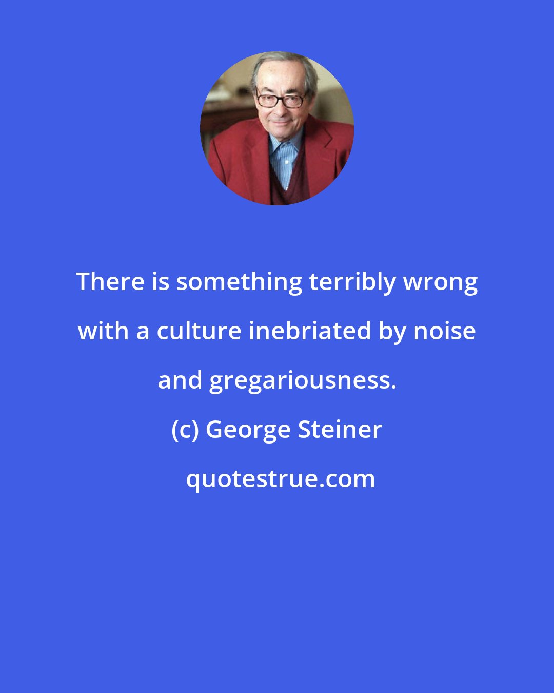 George Steiner: There is something terribly wrong with a culture inebriated by noise and gregariousness.