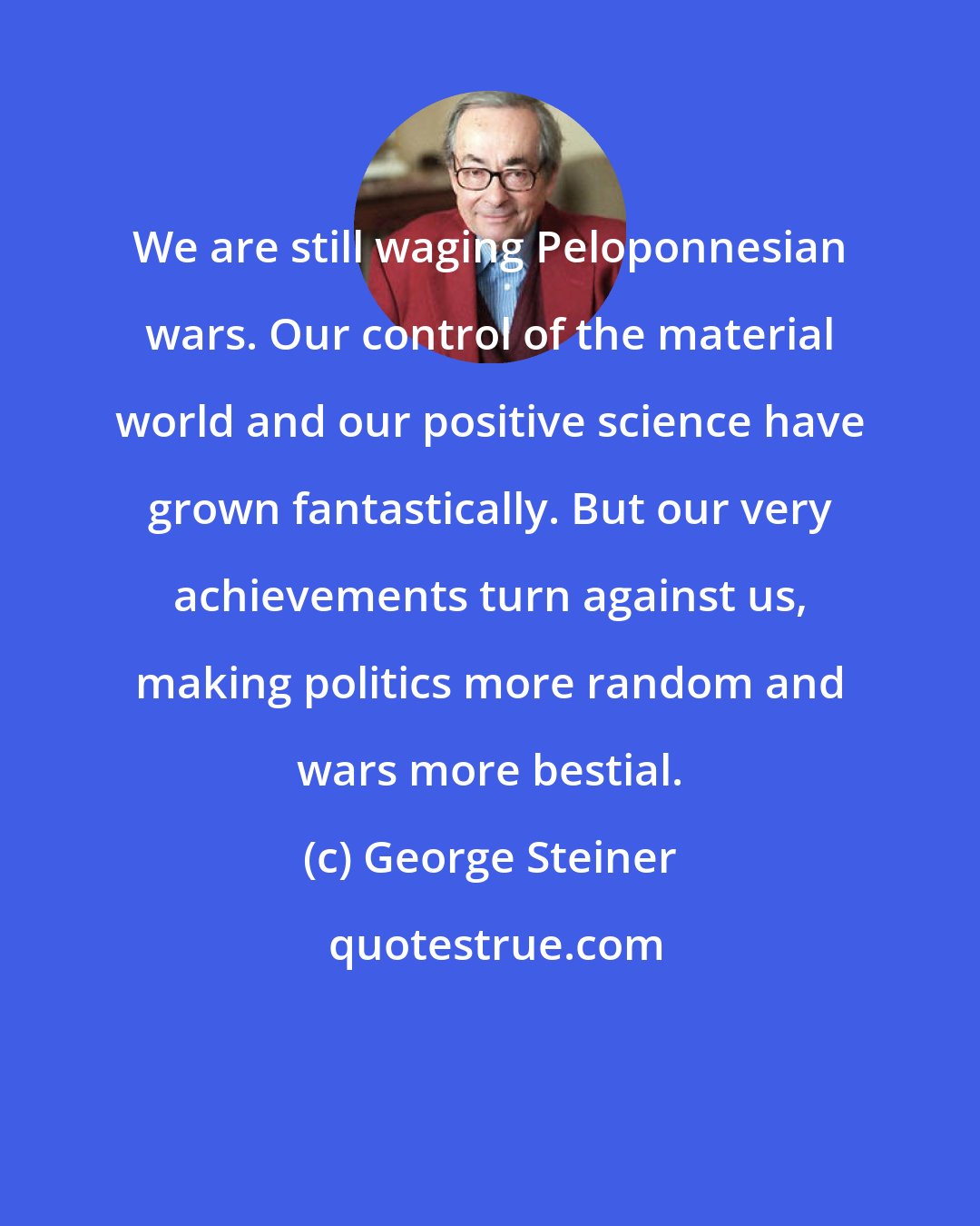 George Steiner: We are still waging Peloponnesian wars. Our control of the material world and our positive science have grown fantastically. But our very achievements turn against us, making politics more random and wars more bestial.