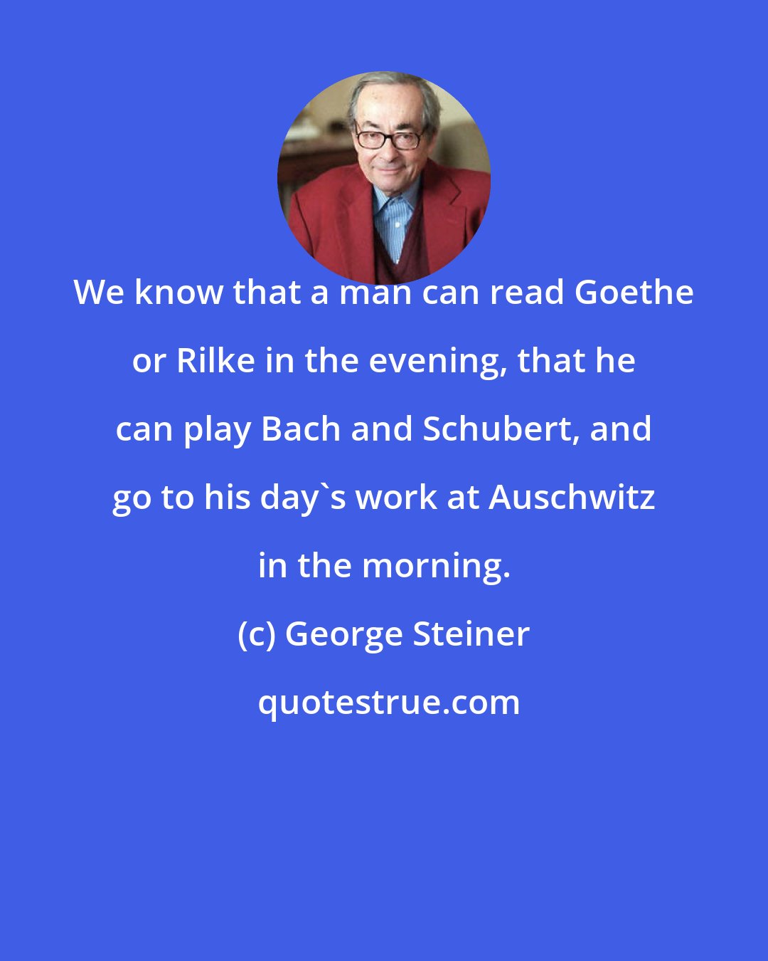 George Steiner: We know that a man can read Goethe or Rilke in the evening, that he can play Bach and Schubert, and go to his day's work at Auschwitz in the morning.