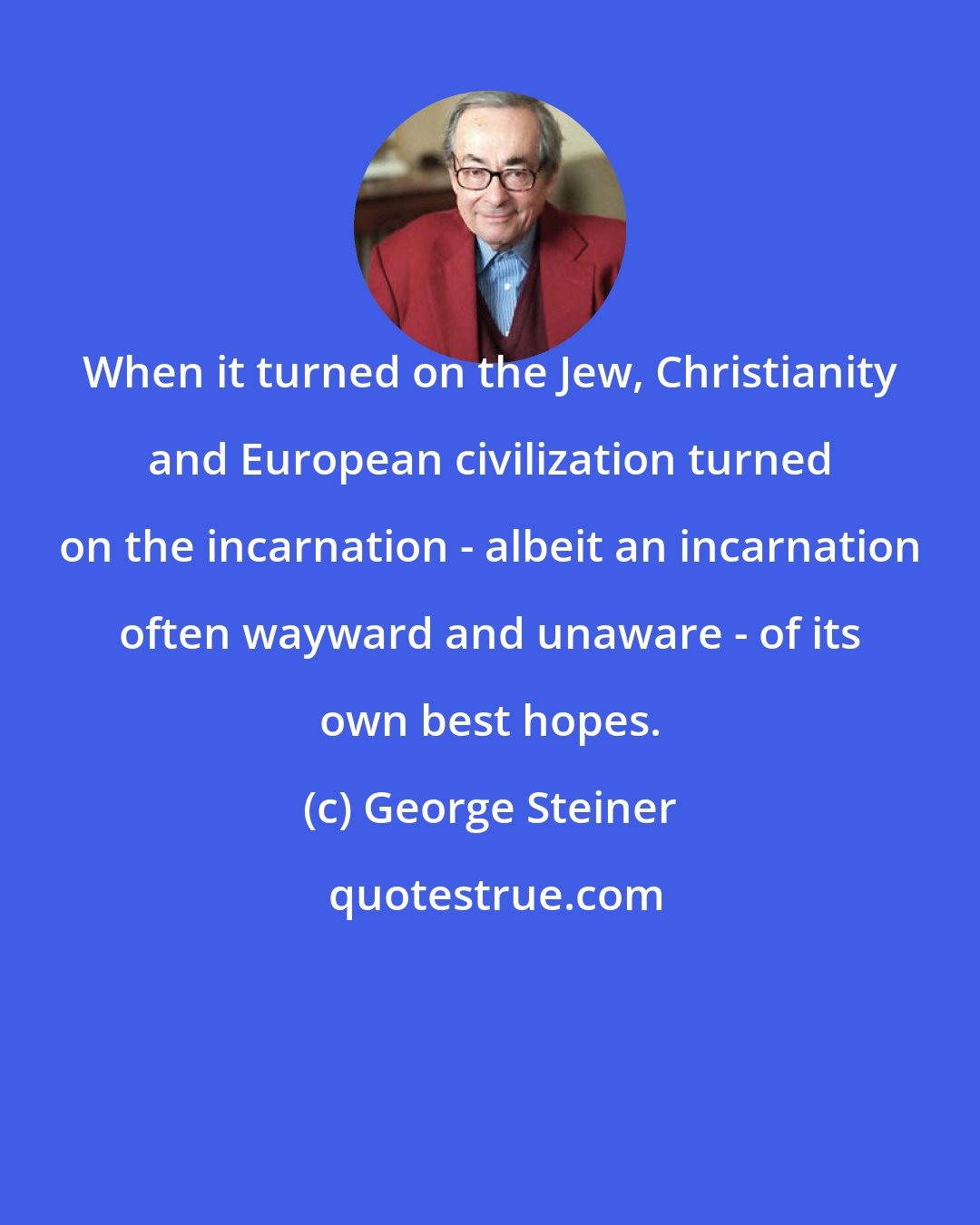 George Steiner: When it turned on the Jew, Christianity and European civilization turned on the incarnation - albeit an incarnation often wayward and unaware - of its own best hopes.