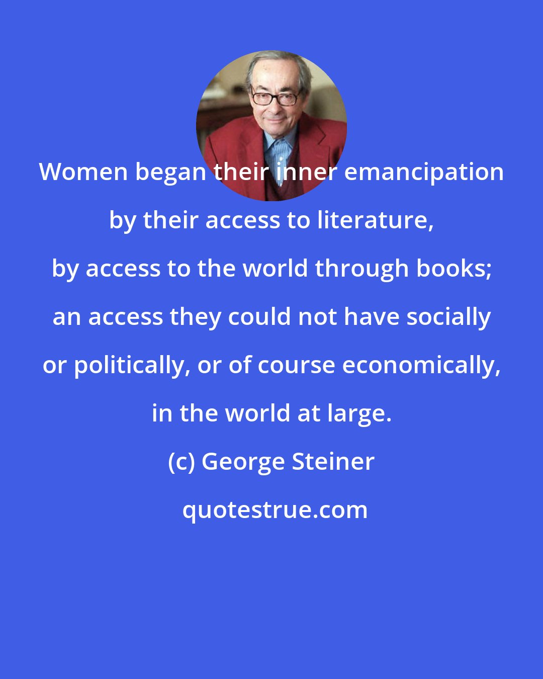 George Steiner: Women began their inner emancipation by their access to literature, by access to the world through books; an access they could not have socially or politically, or of course economically, in the world at large.