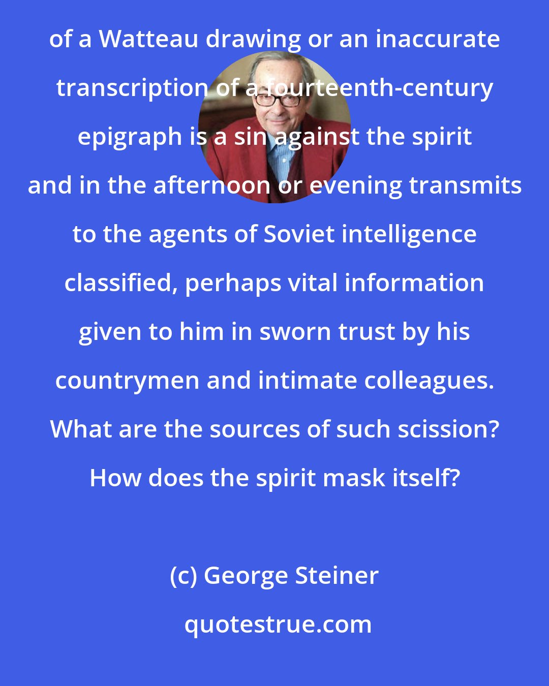George Steiner: But I would like to think for a moment about a man who in the morning teaches his students that a false attribution of a Watteau drawing or an inaccurate transcription of a fourteenth-century epigraph is a sin against the spirit and in the afternoon or evening transmits to the agents of Soviet intelligence classified, perhaps vital information given to him in sworn trust by his countrymen and intimate colleagues. What are the sources of such scission? How does the spirit mask itself?