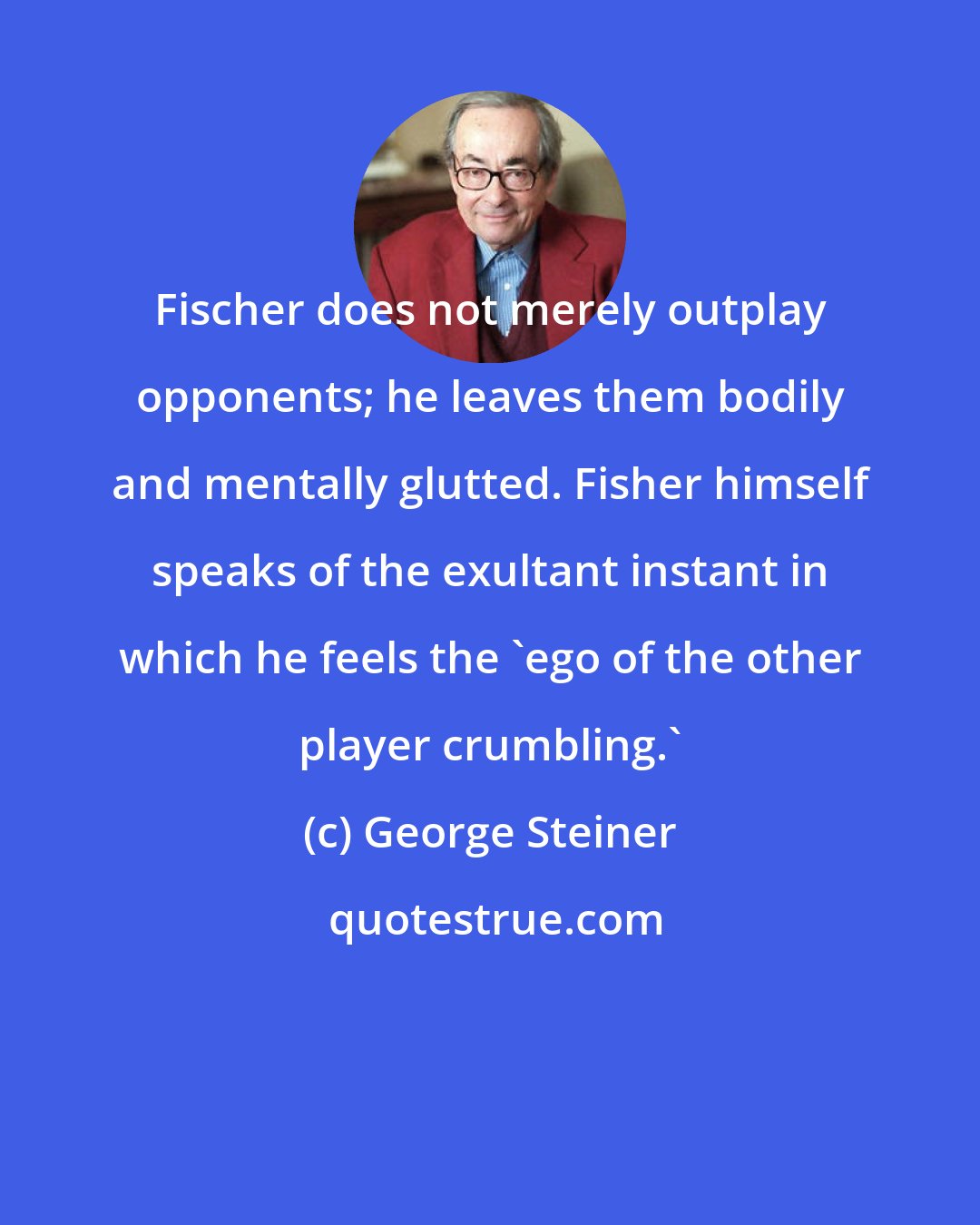 George Steiner: Fischer does not merely outplay opponents; he leaves them bodily and mentally glutted. Fisher himself speaks of the exultant instant in which he feels the 'ego of the other player crumbling.'