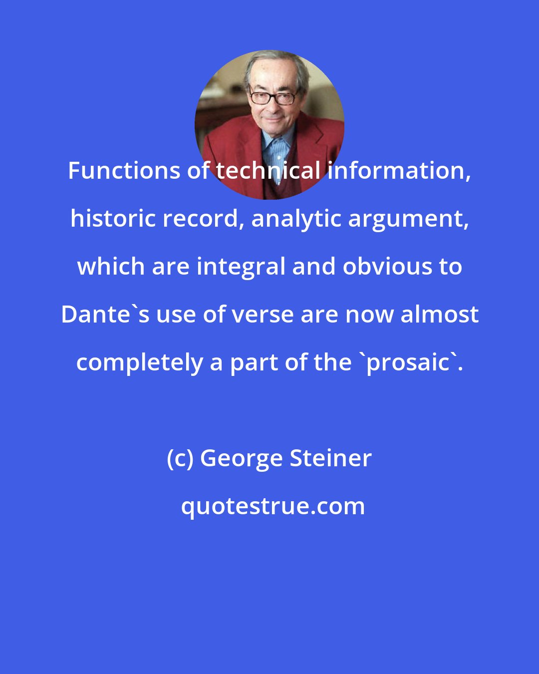 George Steiner: Functions of technical information, historic record, analytic argument, which are integral and obvious to Dante's use of verse are now almost completely a part of the 'prosaic'.