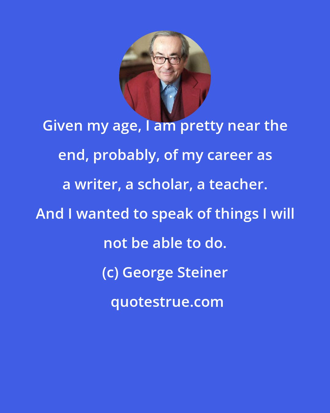 George Steiner: Given my age, I am pretty near the end, probably, of my career as a writer, a scholar, a teacher. And I wanted to speak of things I will not be able to do.