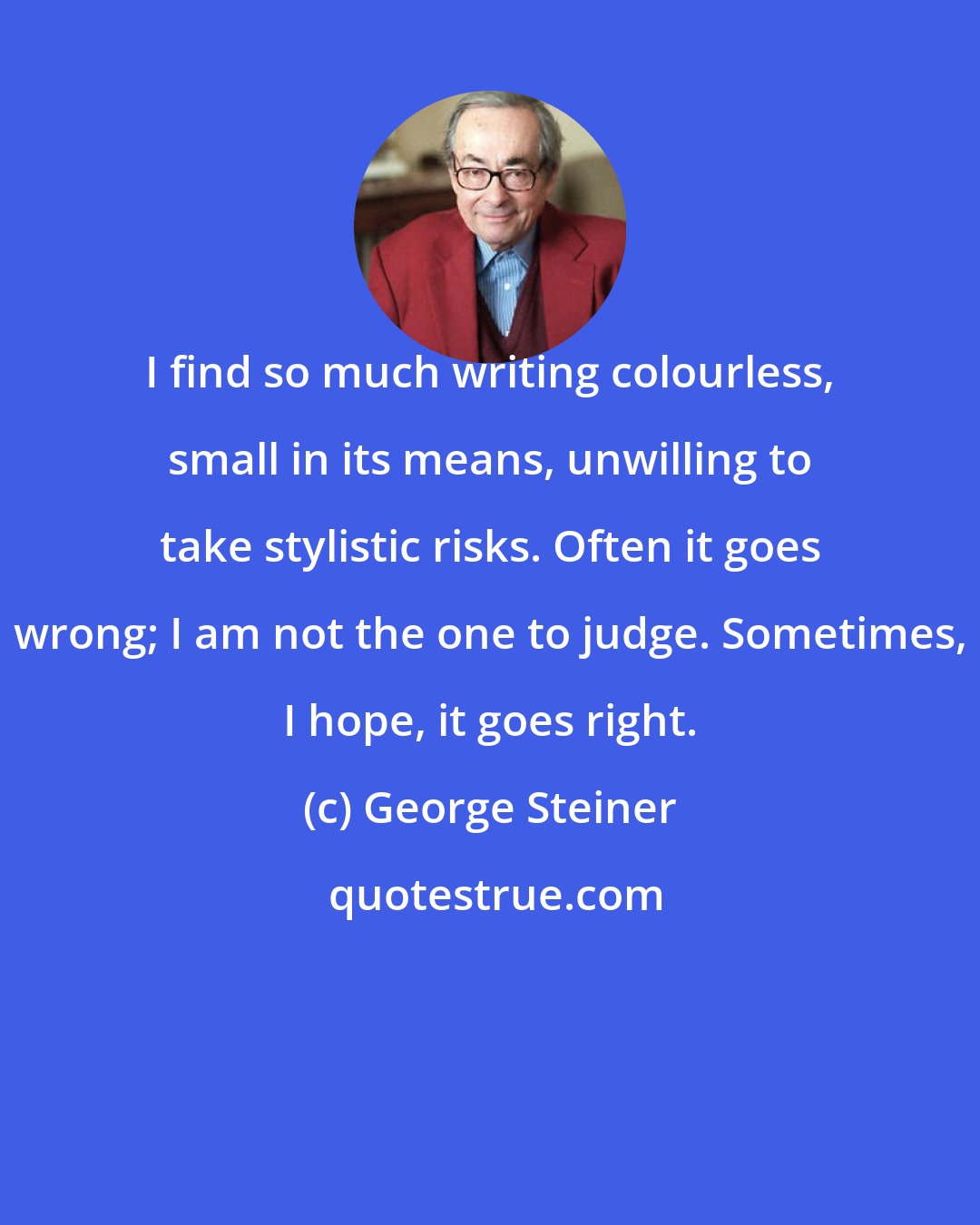 George Steiner: I find so much writing colourless, small in its means, unwilling to take stylistic risks. Often it goes wrong; I am not the one to judge. Sometimes, I hope, it goes right.