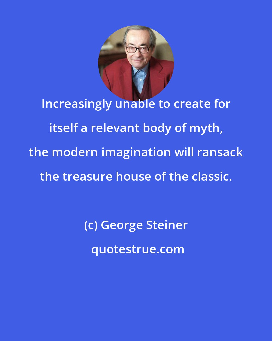 George Steiner: Increasingly unable to create for itself a relevant body of myth, the modern imagination will ransack the treasure house of the classic.