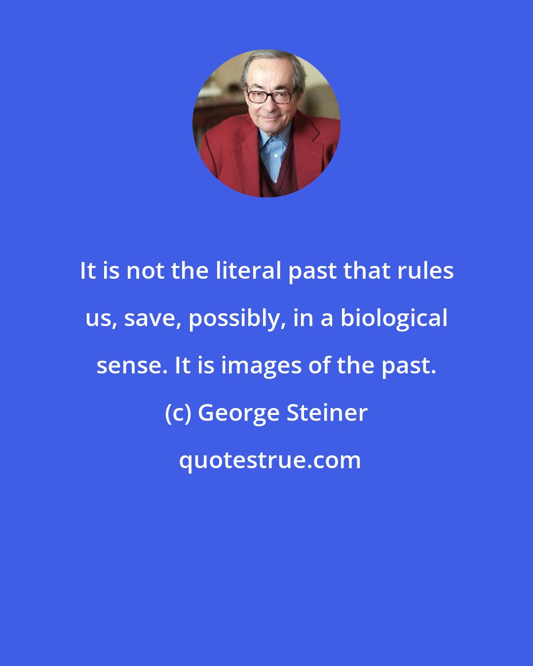 George Steiner: It is not the literal past that rules us, save, possibly, in a biological sense. It is images of the past.