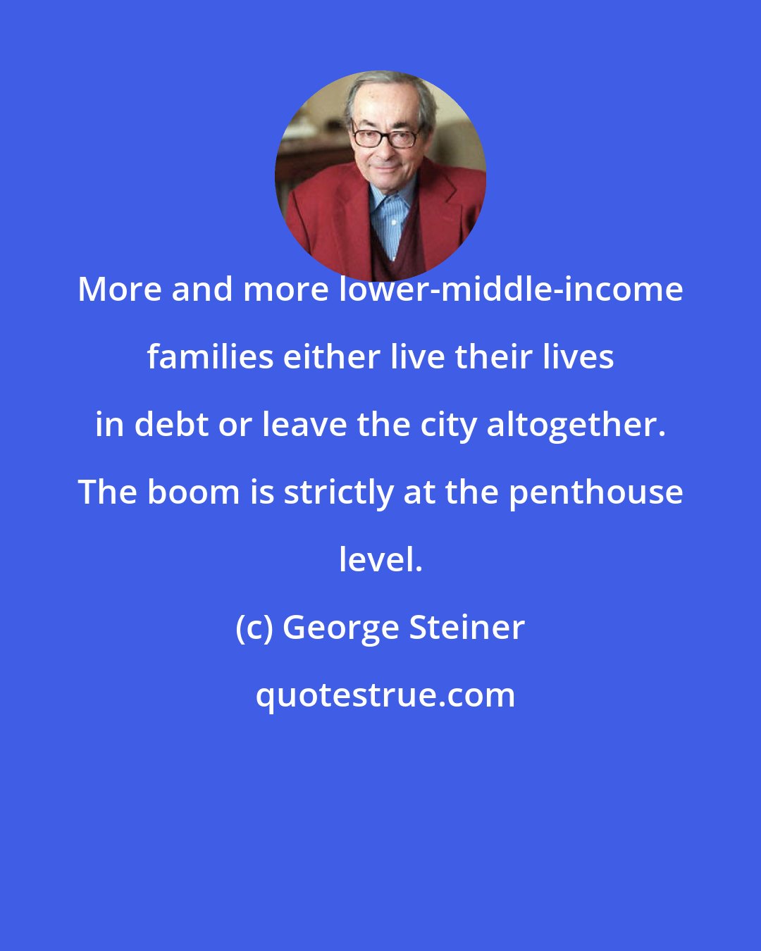 George Steiner: More and more lower-middle-income families either live their lives in debt or leave the city altogether. The boom is strictly at the penthouse level.