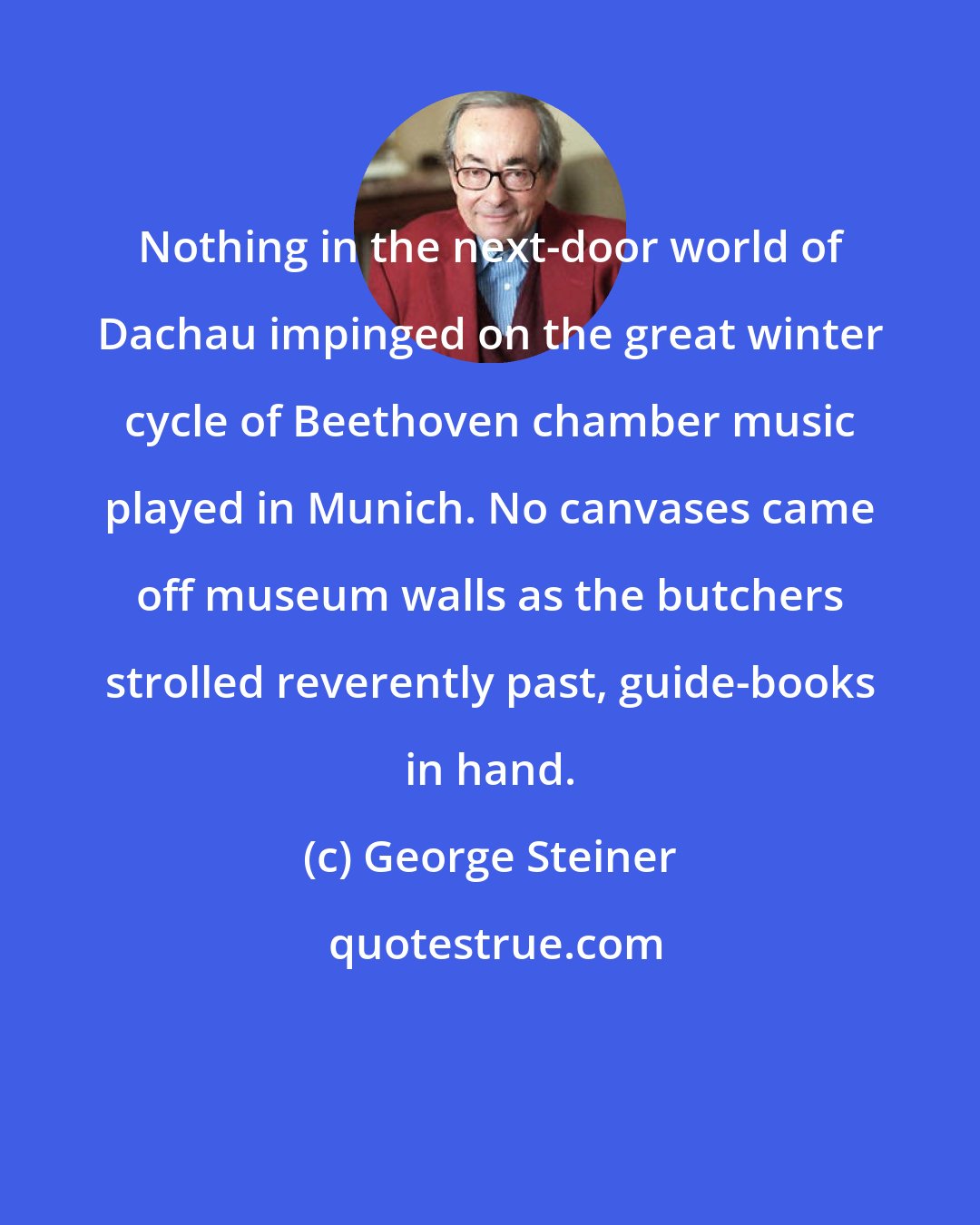 George Steiner: Nothing in the next-door world of Dachau impinged on the great winter cycle of Beethoven chamber music played in Munich. No canvases came off museum walls as the butchers strolled reverently past, guide-books in hand.