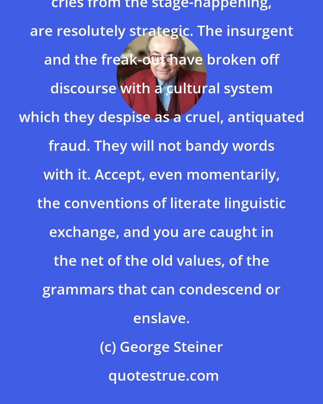 George Steiner: The violent illiteracies of the graffiti, the clenched silence of the adolescent, the nonsense cries from the stage-happening, are resolutely strategic. The insurgent and the freak-out have broken off discourse with a cultural system which they despise as a cruel, antiquated fraud. They will not bandy words with it. Accept, even momentarily, the conventions of literate linguistic exchange, and you are caught in the net of the old values, of the grammars that can condescend or enslave.