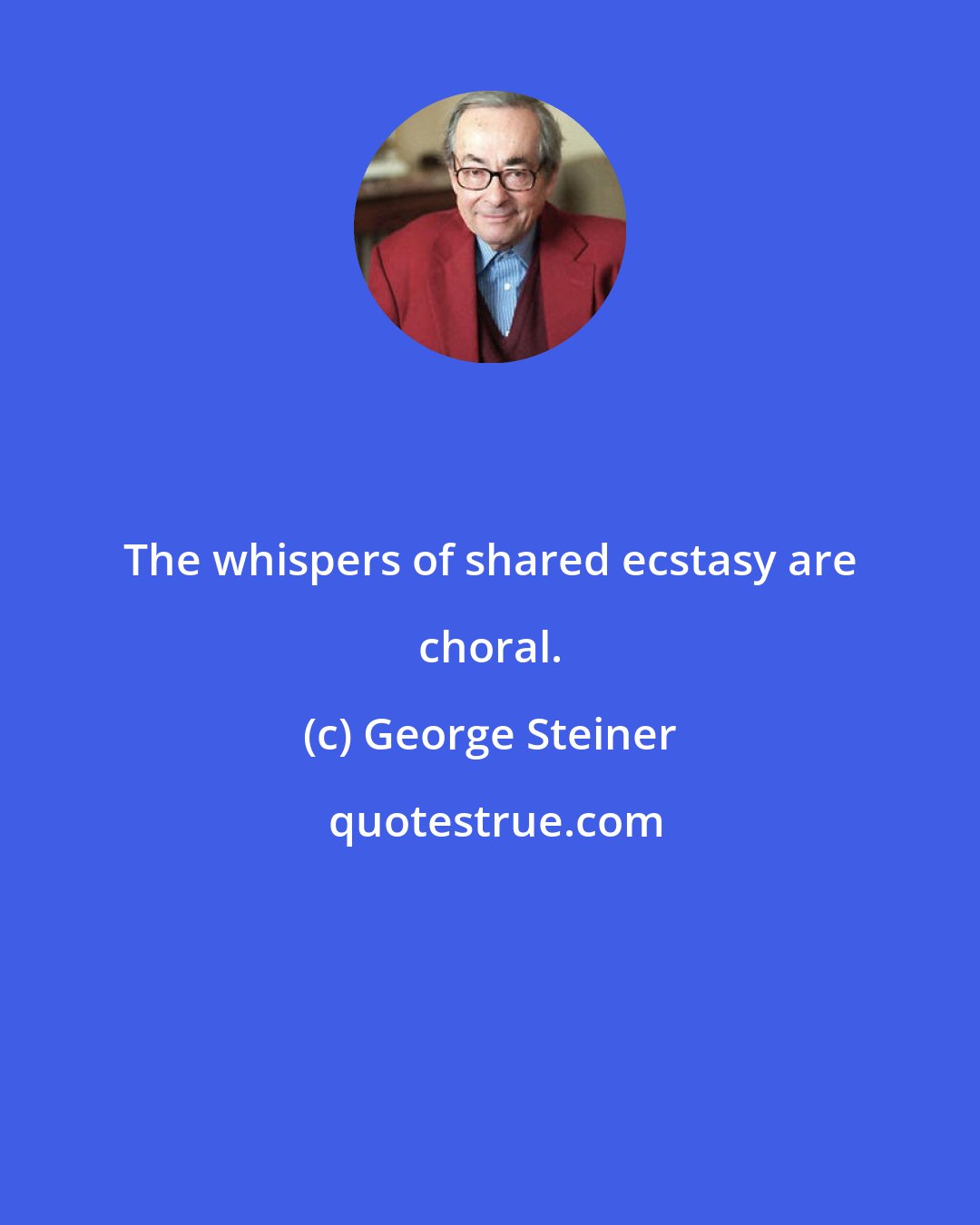 George Steiner: The whispers of shared ecstasy are choral.