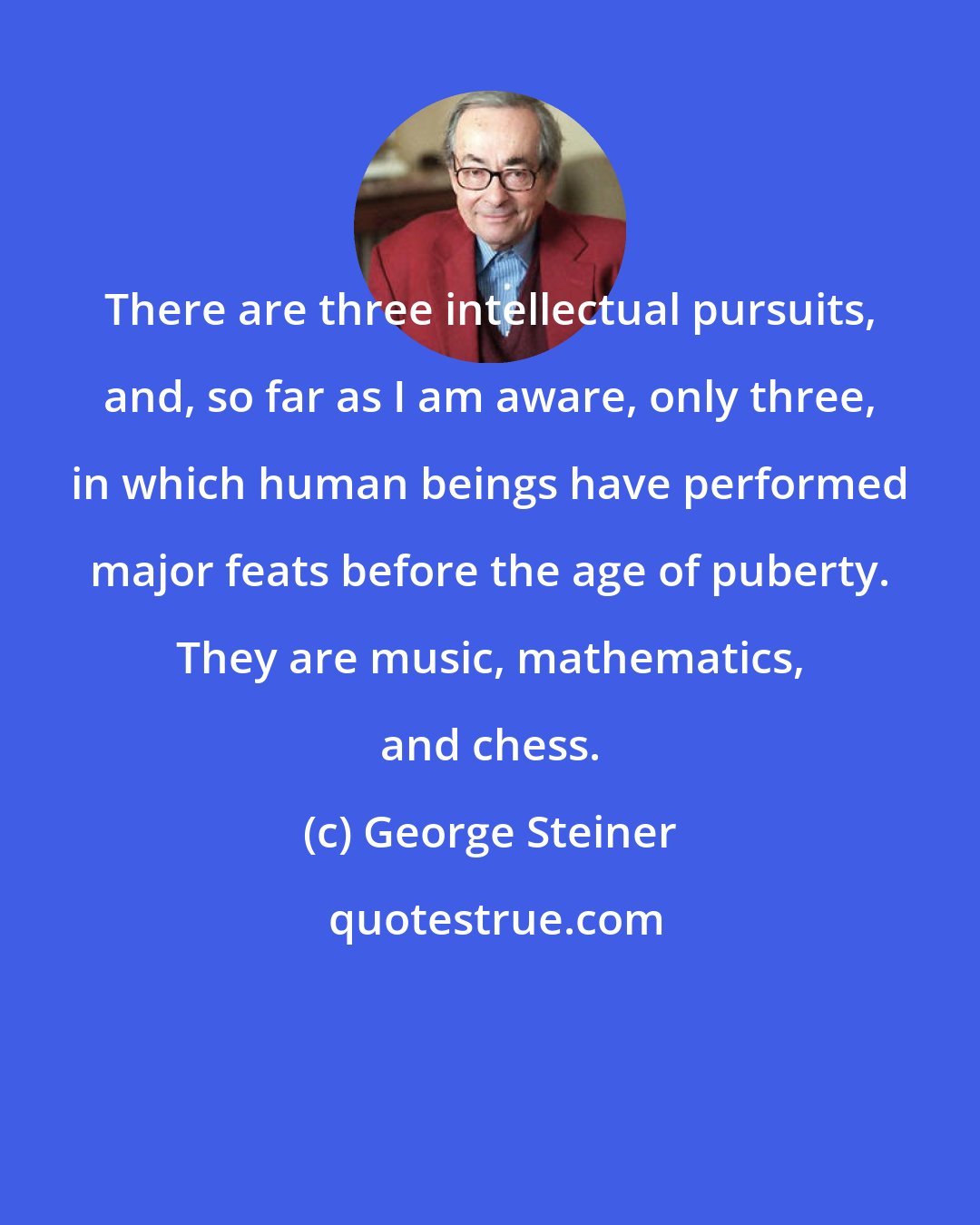 George Steiner: There are three intellectual pursuits, and, so far as I am aware, only three, in which human beings have performed major feats before the age of puberty. They are music, mathematics, and chess.