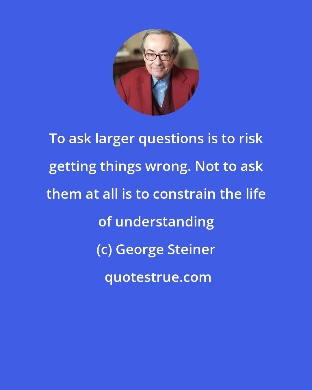 George Steiner: To ask larger questions is to risk getting things wrong. Not to ask them at all is to constrain the life of understanding