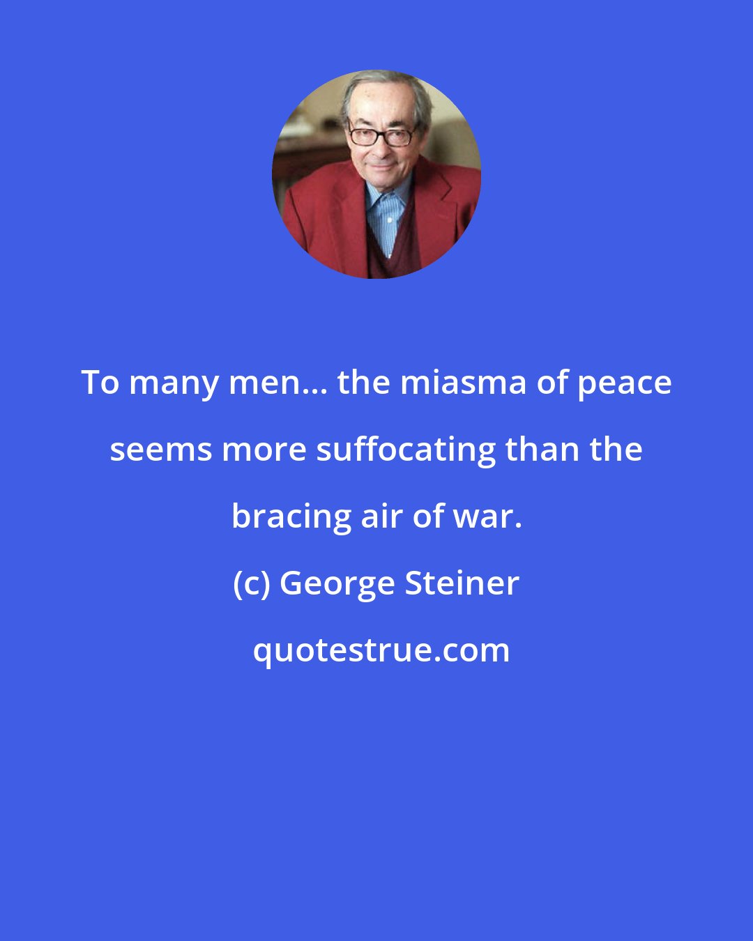 George Steiner: To many men... the miasma of peace seems more suffocating than the bracing air of war.