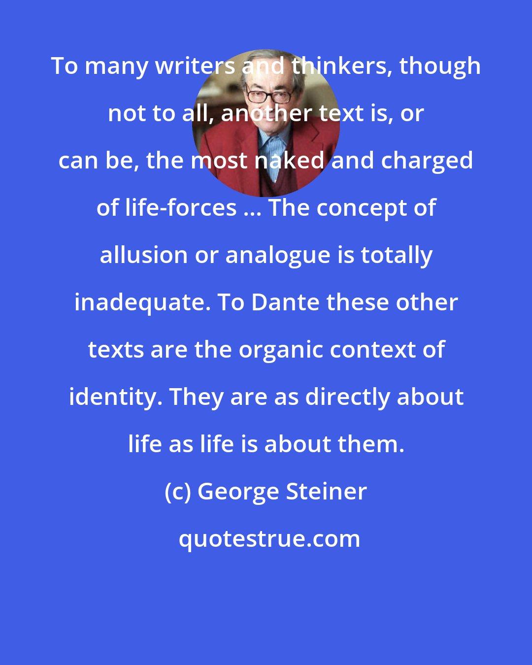 George Steiner: To many writers and thinkers, though not to all, another text is, or can be, the most naked and charged of life-forces ... The concept of allusion or analogue is totally inadequate. To Dante these other texts are the organic context of identity. They are as directly about life as life is about them.