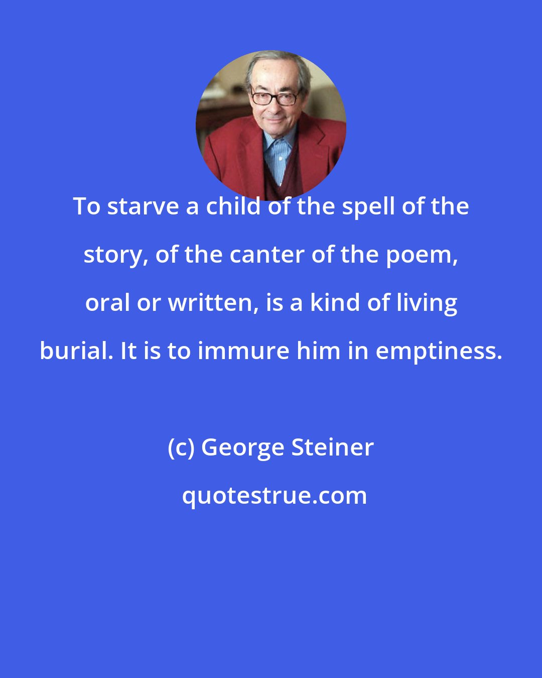 George Steiner: To starve a child of the spell of the story, of the canter of the poem, oral or written, is a kind of living burial. It is to immure him in emptiness.