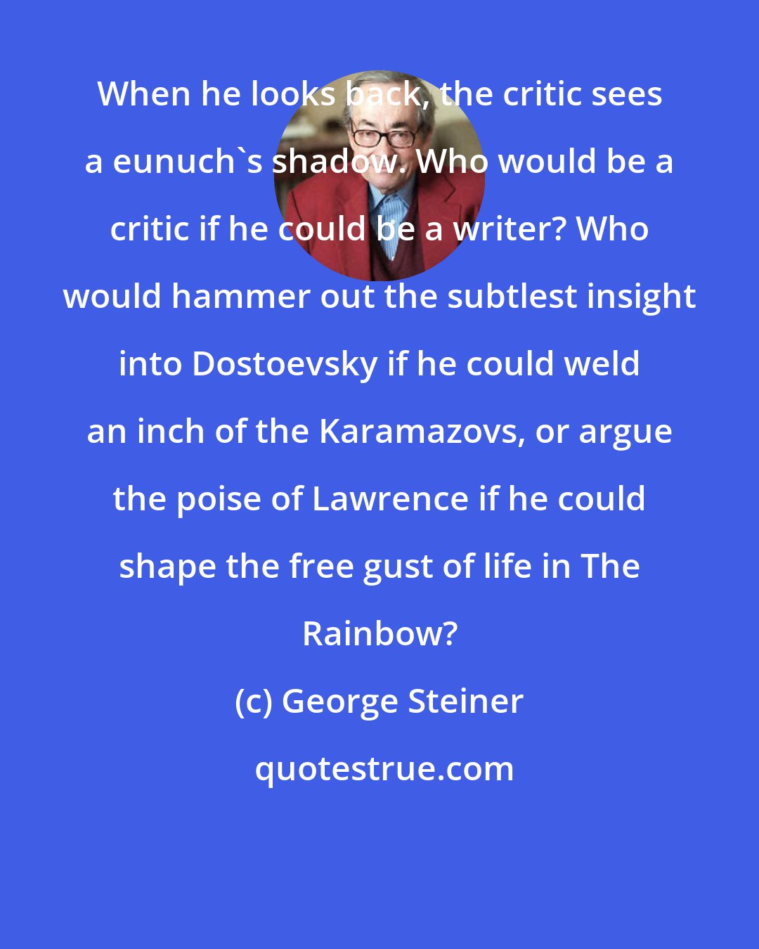 George Steiner: When he looks back, the critic sees a eunuch's shadow. Who would be a critic if he could be a writer? Who would hammer out the subtlest insight into Dostoevsky if he could weld an inch of the Karamazovs, or argue the poise of Lawrence if he could shape the free gust of life in The Rainbow?