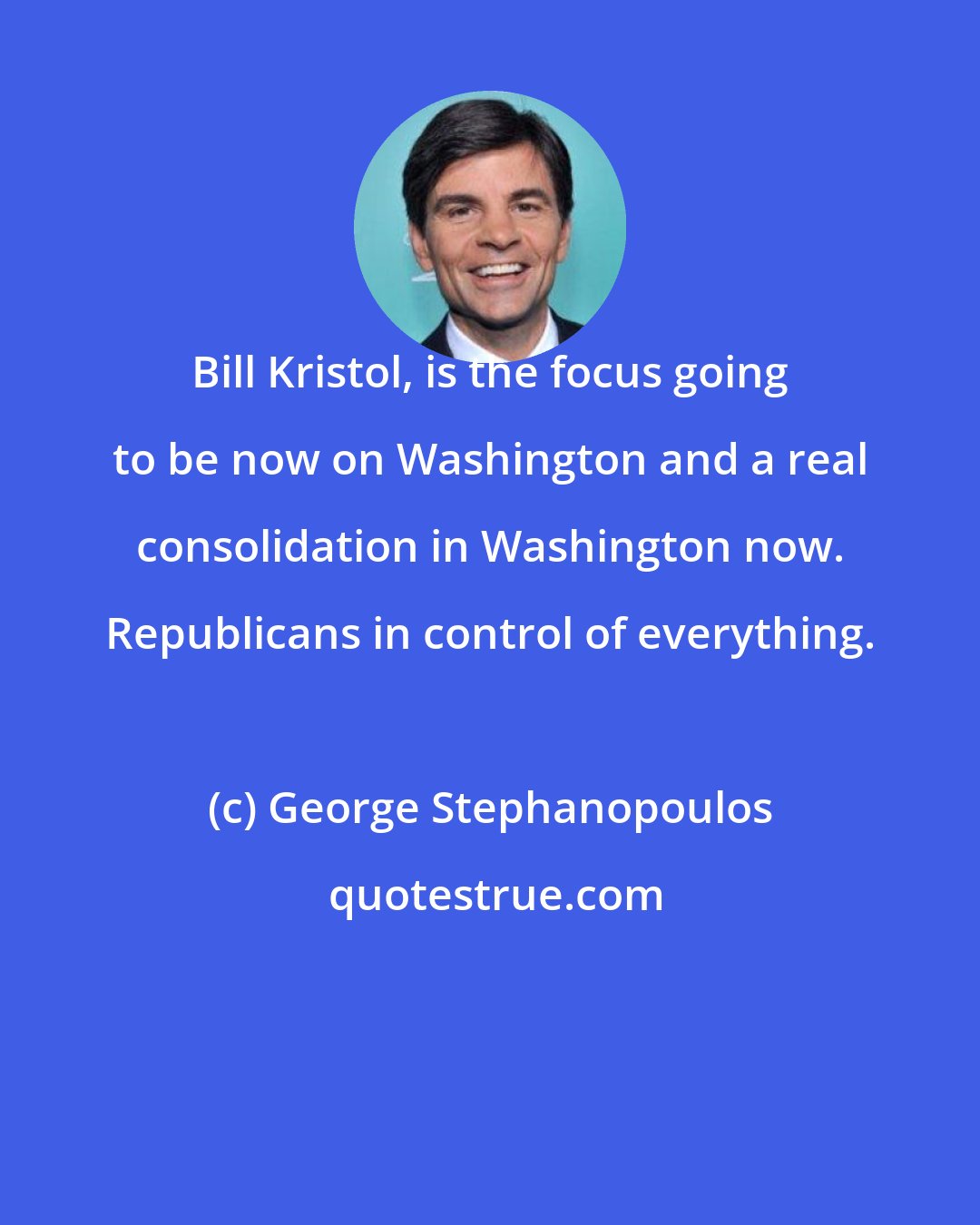 George Stephanopoulos: Bill Kristol, is the focus going to be now on Washington and a real consolidation in Washington now. Republicans in control of everything.