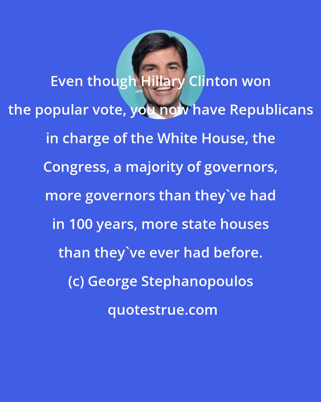 George Stephanopoulos: Even though Hillary Clinton won the popular vote, you now have Republicans in charge of the White House, the Congress, a majority of governors, more governors than they've had in 100 years, more state houses than they've ever had before.