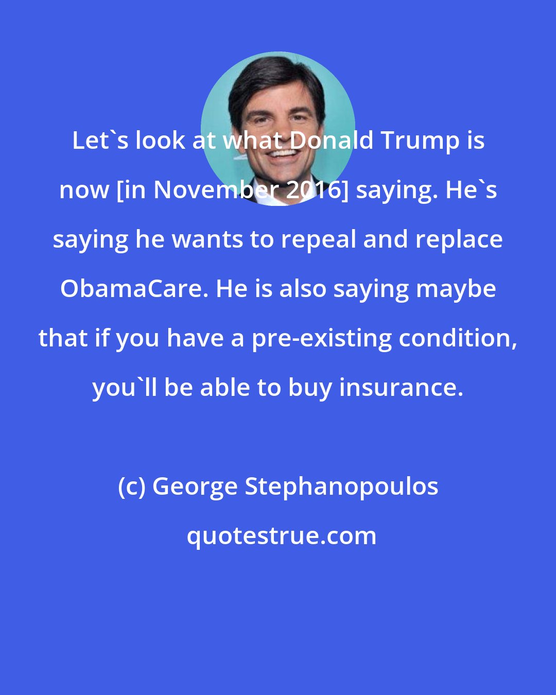 George Stephanopoulos: Let's look at what Donald Trump is now [in November 2016] saying. He's saying he wants to repeal and replace ObamaCare. He is also saying maybe that if you have a pre-existing condition, you'll be able to buy insurance.