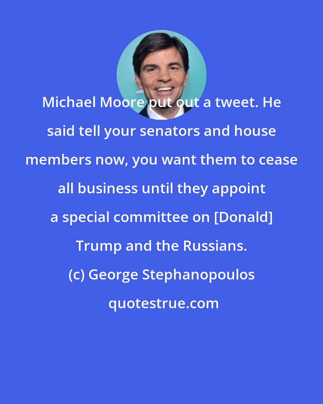 George Stephanopoulos: Michael Moore put out a tweet. He said tell your senators and house members now, you want them to cease all business until they appoint a special committee on [Donald] Trump and the Russians.