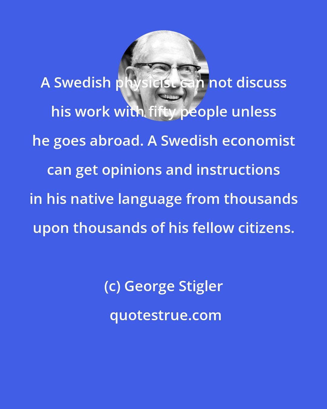 George Stigler: A Swedish physicist can not discuss his work with fifty people unless he goes abroad. A Swedish economist can get opinions and instructions in his native language from thousands upon thousands of his fellow citizens.