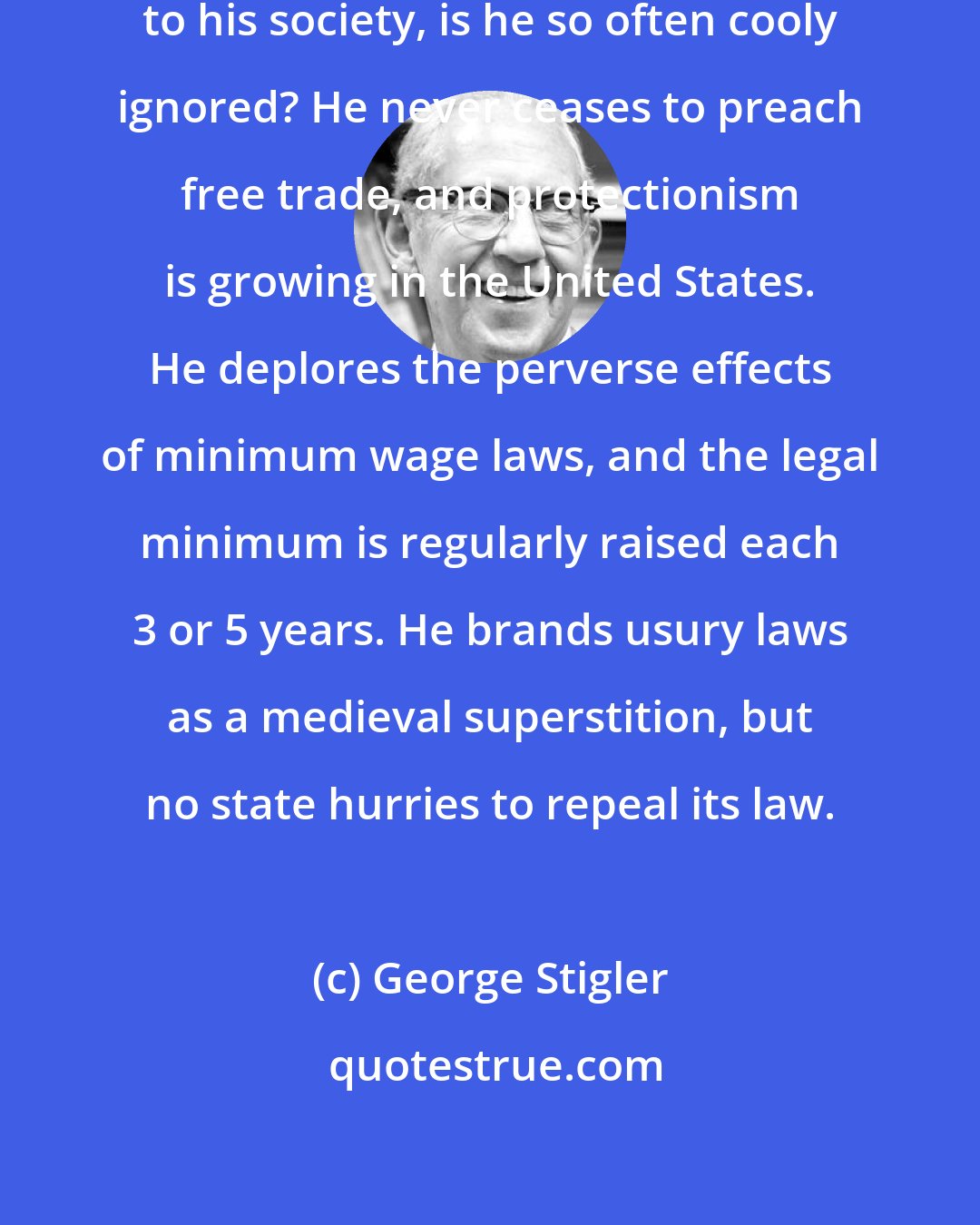 George Stigler: Why, when the economist gives advice to his society, is he so often cooly ignored? He never ceases to preach free trade, and protectionism is growing in the United States. He deplores the perverse effects of minimum wage laws, and the legal minimum is regularly raised each 3 or 5 years. He brands usury laws as a medieval superstition, but no state hurries to repeal its law.