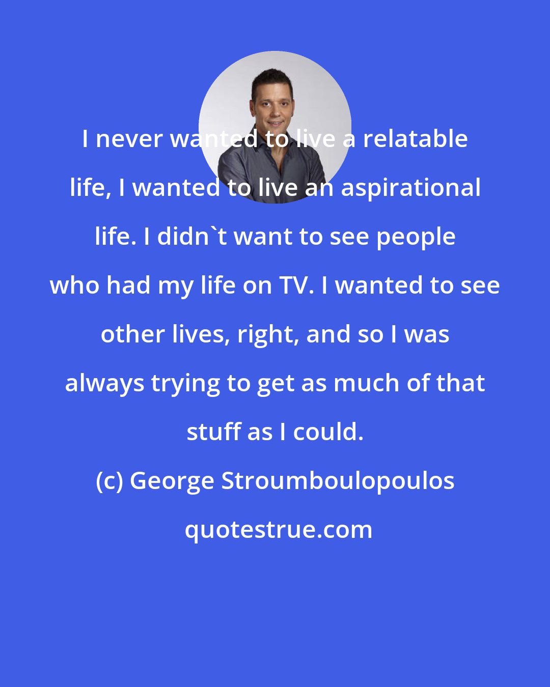 George Stroumboulopoulos: I never wanted to live a relatable life, I wanted to live an aspirational life. I didn't want to see people who had my life on TV. I wanted to see other lives, right, and so I was always trying to get as much of that stuff as I could.