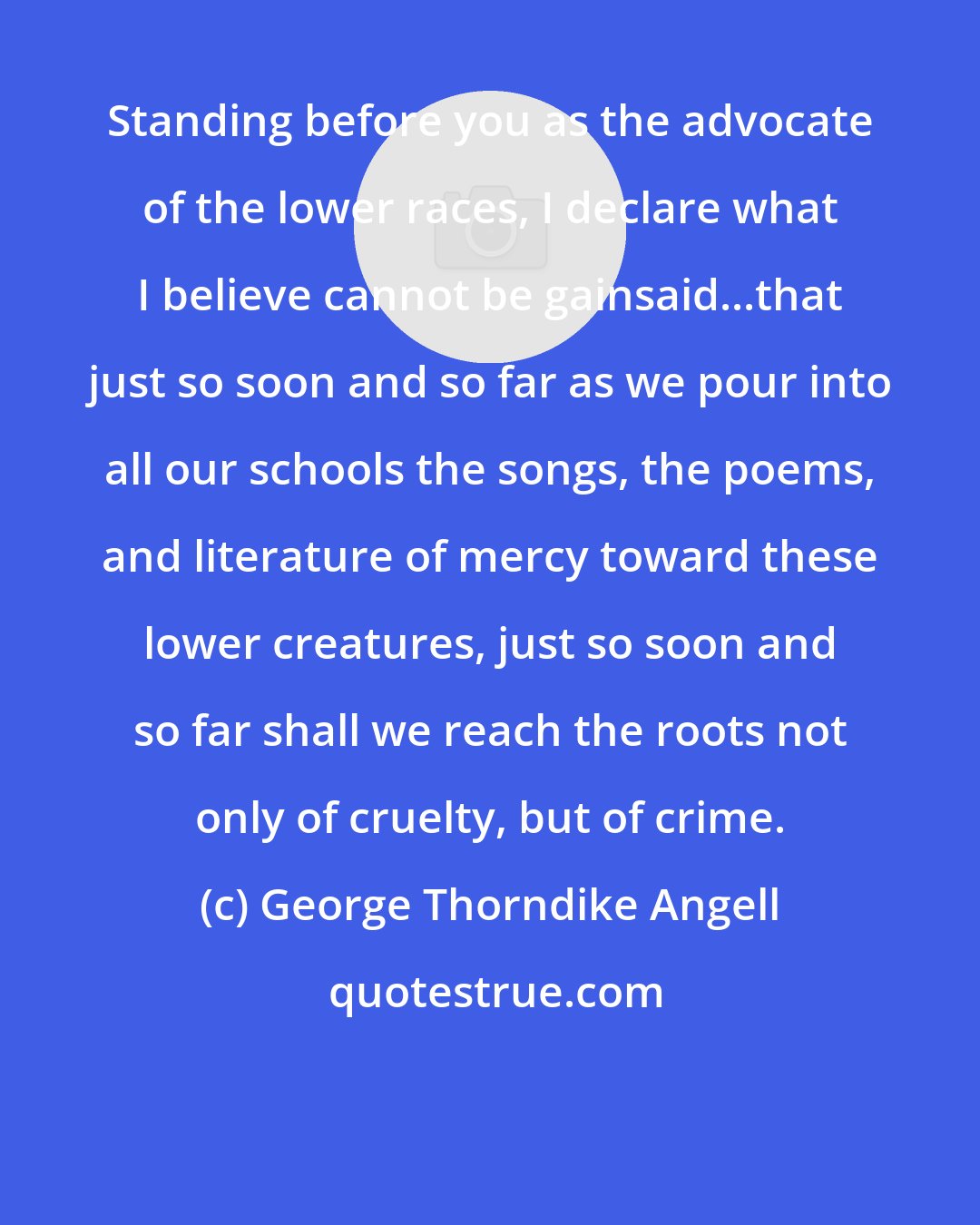 George Thorndike Angell: Standing before you as the advocate of the lower races, I declare what I believe cannot be gainsaid...that just so soon and so far as we pour into all our schools the songs, the poems, and literature of mercy toward these lower creatures, just so soon and so far shall we reach the roots not only of cruelty, but of crime.