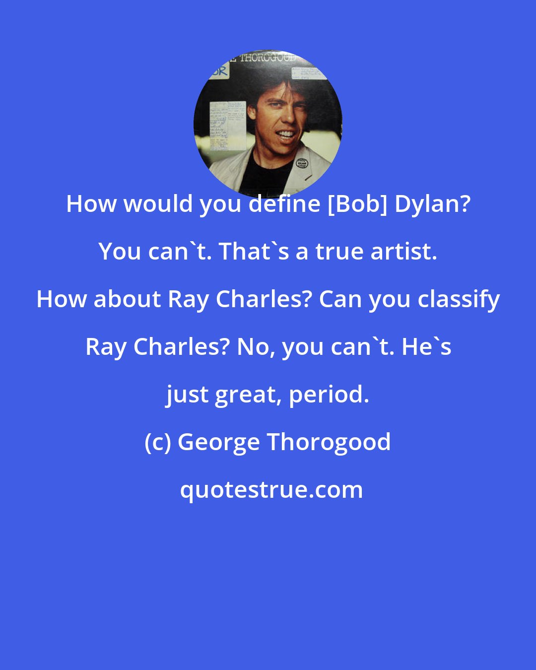 George Thorogood: How would you define [Bob] Dylan? You can't. That's a true artist. How about Ray Charles? Can you classify Ray Charles? No, you can't. He's just great, period.