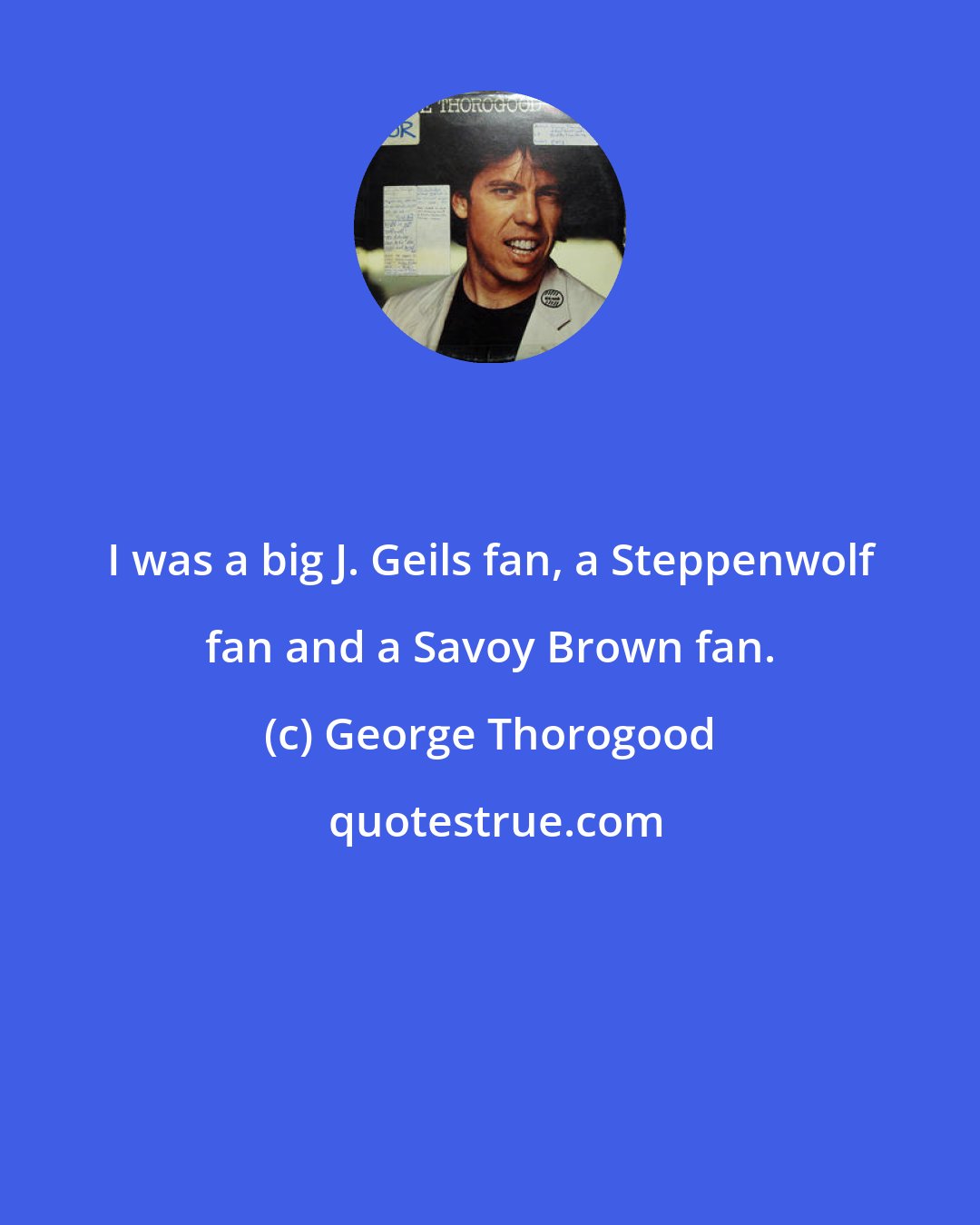 George Thorogood: I was a big J. Geils fan, a Steppenwolf fan and a Savoy Brown fan.