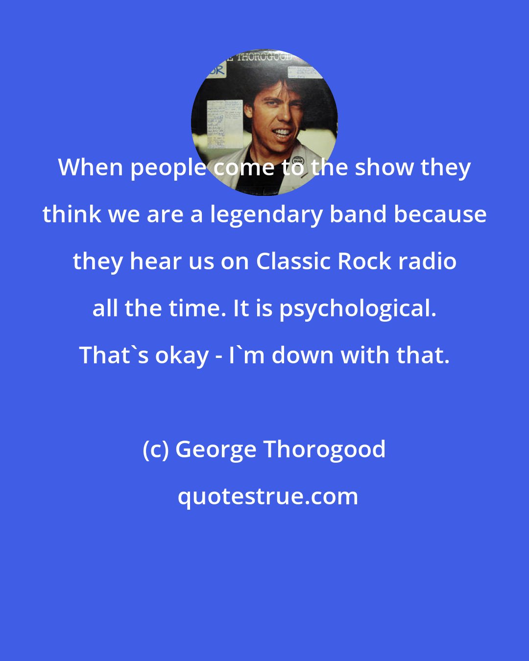 George Thorogood: When people come to the show they think we are a legendary band because they hear us on Classic Rock radio all the time. It is psychological. That's okay - I'm down with that.