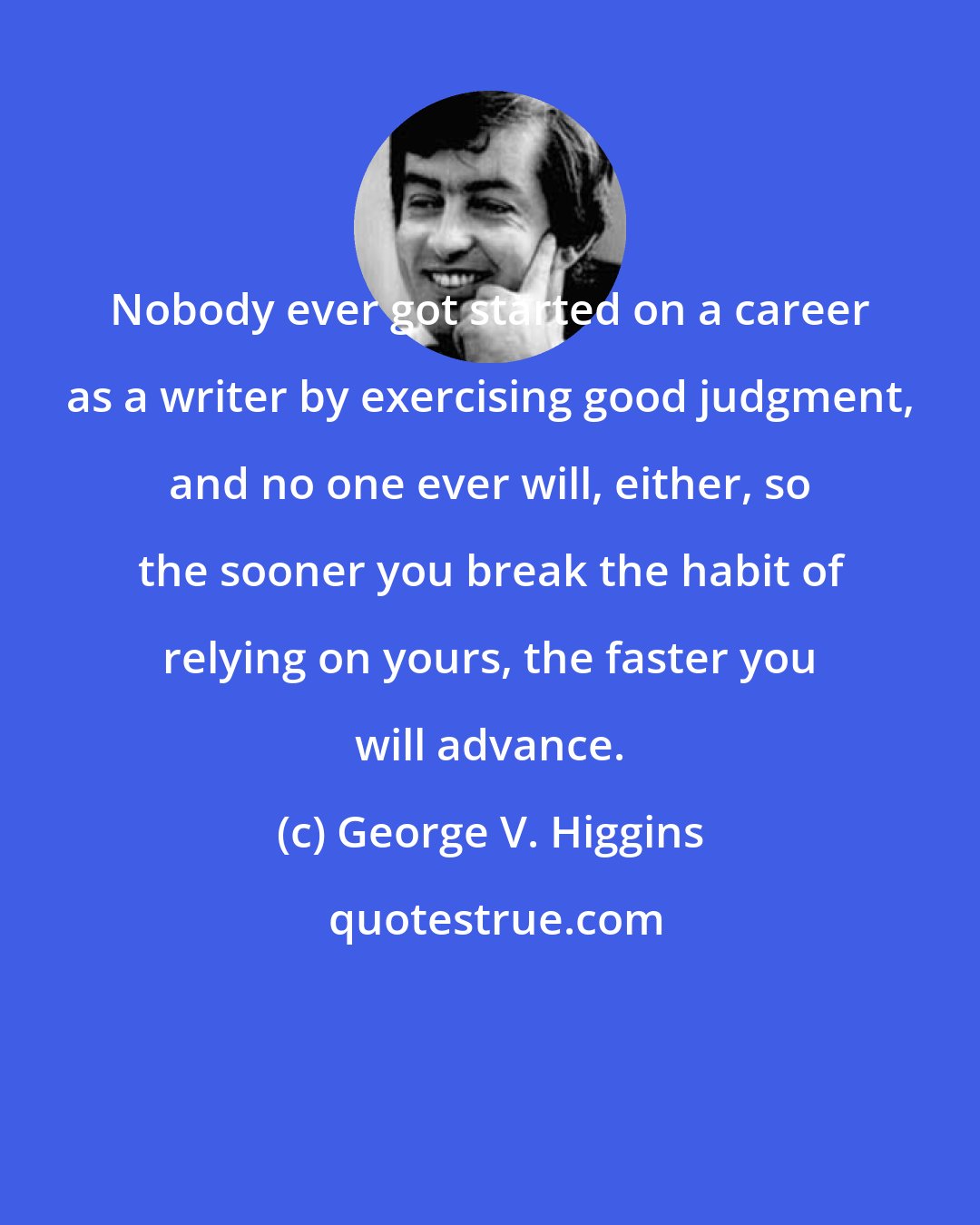 George V. Higgins: Nobody ever got started on a career as a writer by exercising good judgment, and no one ever will, either, so the sooner you break the habit of relying on yours, the faster you will advance.