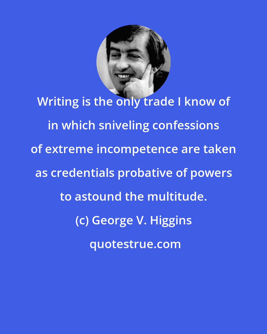 George V. Higgins: Writing is the only trade I know of in which sniveling confessions of extreme incompetence are taken as credentials probative of powers to astound the multitude.