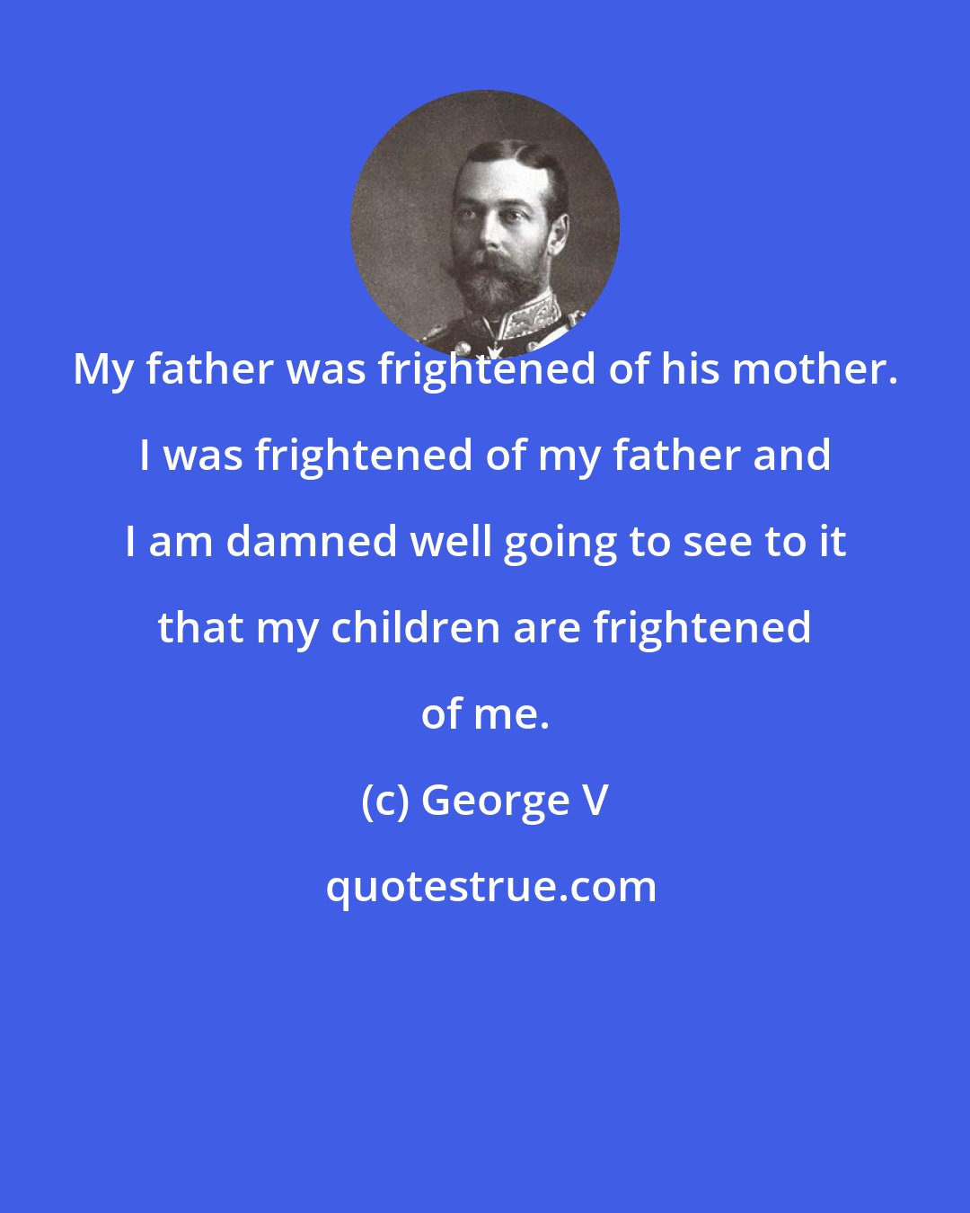 George V: My father was frightened of his mother. I was frightened of my father and I am damned well going to see to it that my children are frightened of me.