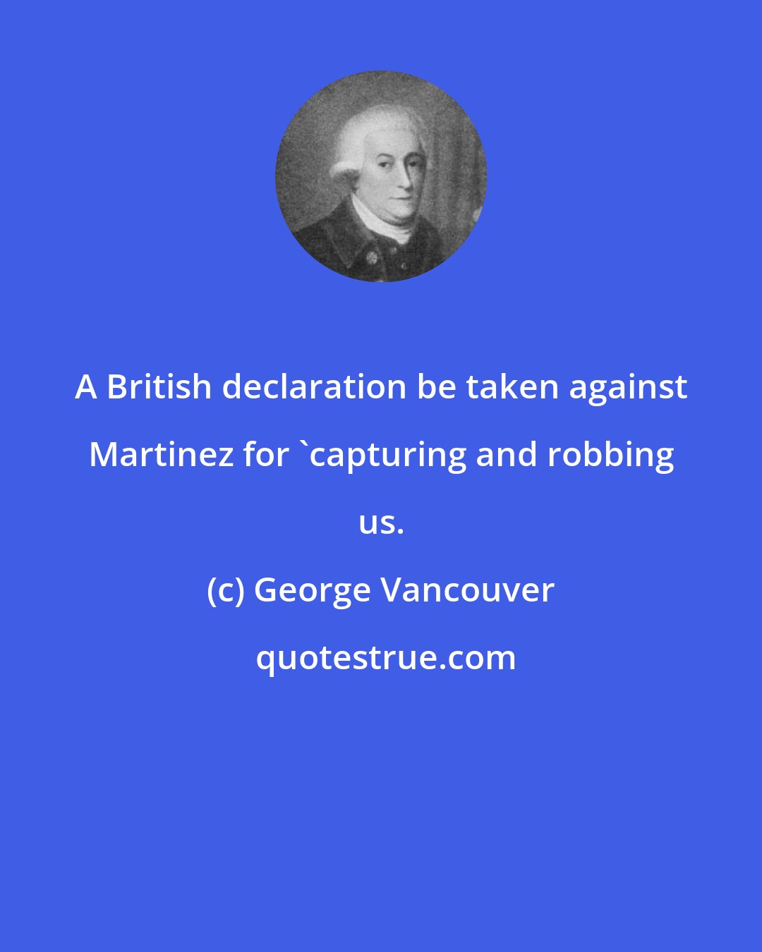 George Vancouver: A British declaration be taken against Martinez for 'capturing and robbing us.