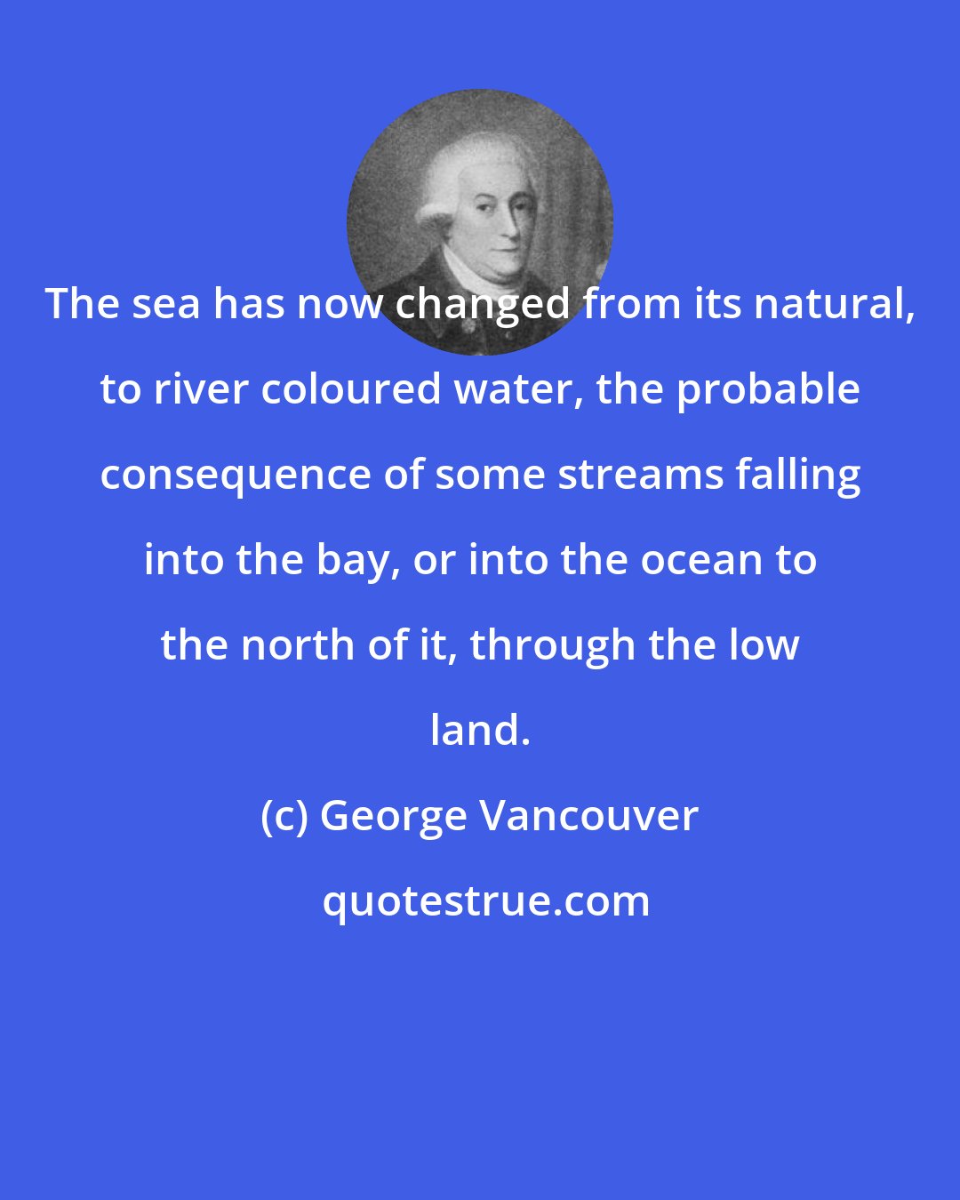 George Vancouver: The sea has now changed from its natural, to river coloured water, the probable consequence of some streams falling into the bay, or into the ocean to the north of it, through the low land.