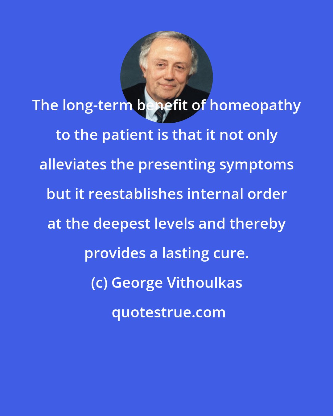 George Vithoulkas: The long-term benefit of homeopathy to the patient is that it not only alleviates the presenting symptoms but it reestablishes internal order at the deepest levels and thereby provides a lasting cure.