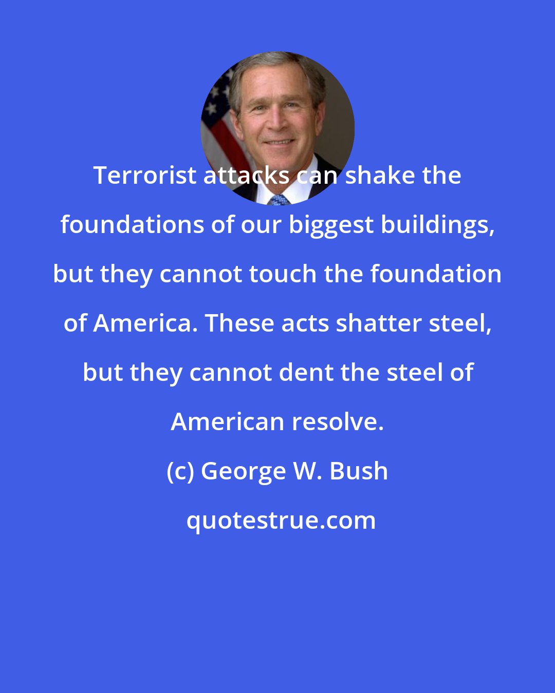 George W. Bush: Terrorist attacks can shake the foundations of our biggest buildings, but they cannot touch the foundation of America. These acts shatter steel, but they cannot dent the steel of American resolve.