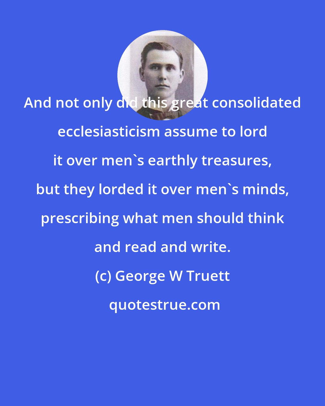 George W Truett: And not only did this great consolidated ecclesiasticism assume to lord it over men's earthly treasures, but they lorded it over men's minds, prescribing what men should think and read and write.