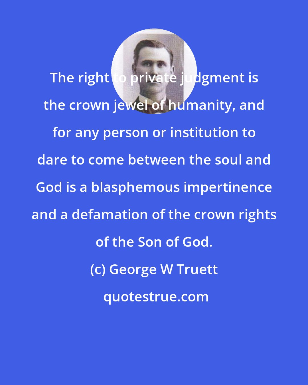 George W Truett: The right to private judgment is the crown jewel of humanity, and for any person or institution to dare to come between the soul and God is a blasphemous impertinence and a defamation of the crown rights of the Son of God.