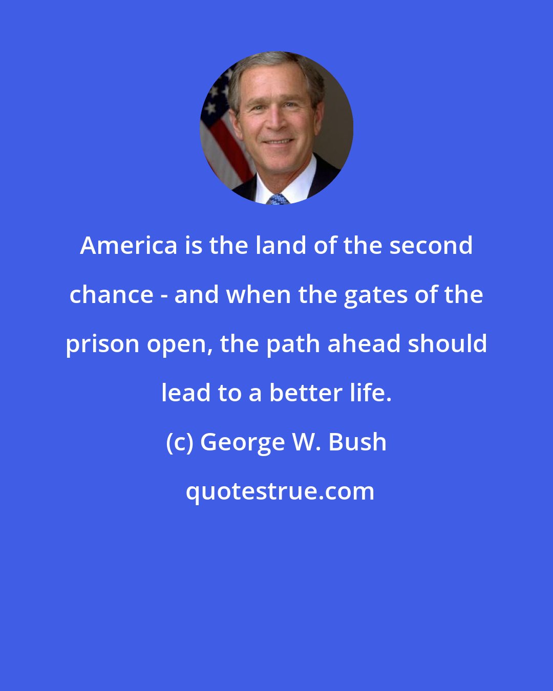 George W. Bush: America is the land of the second chance - and when the gates of the prison open, the path ahead should lead to a better life.