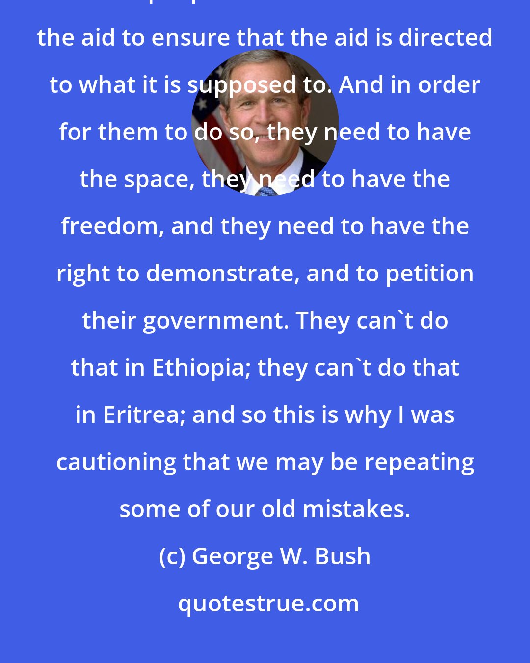 George W. Bush: Civil society people - these are the people - civil society groups are the people who need to monitor the aid to ensure that the aid is directed to what it is supposed to. And in order for them to do so, they need to have the space, they need to have the freedom, and they need to have the right to demonstrate, and to petition their government. They can't do that in Ethiopia; they can't do that in Eritrea; and so this is why I was cautioning that we may be repeating some of our old mistakes.