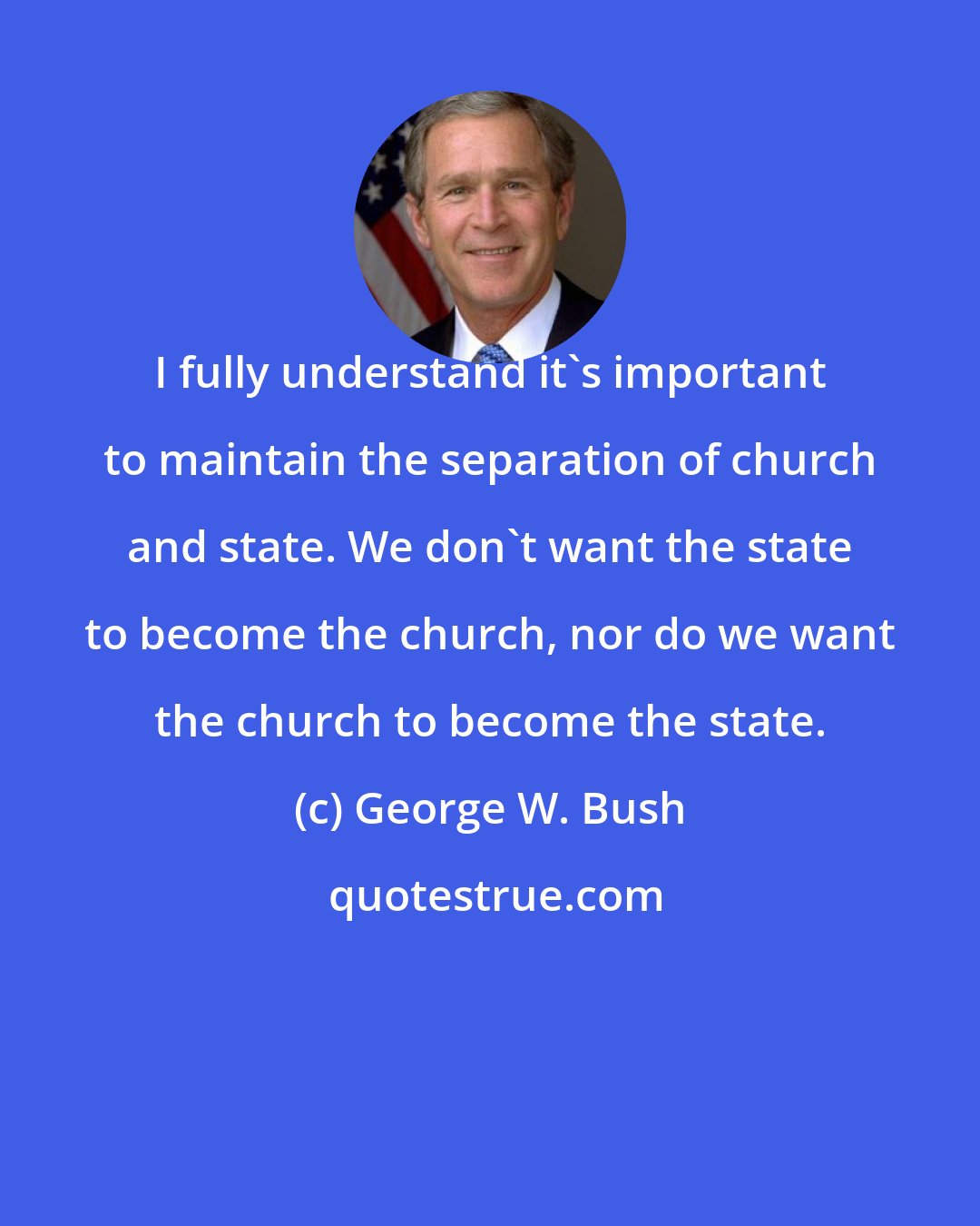 George W. Bush: I fully understand it's important to maintain the separation of church and state. We don't want the state to become the church, nor do we want the church to become the state.