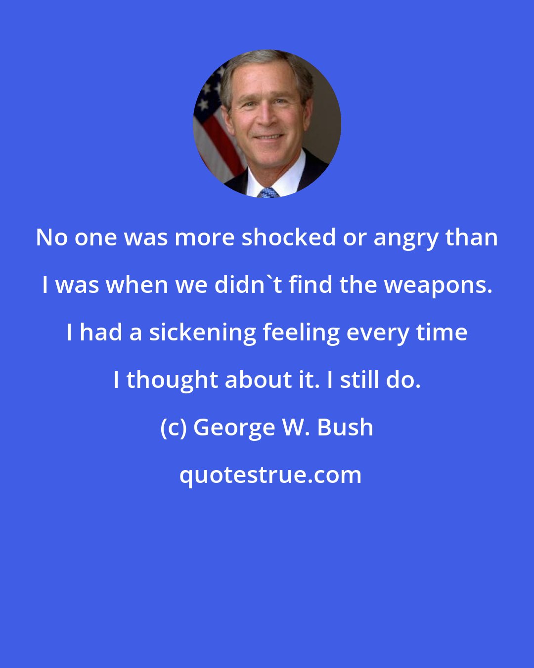 George W. Bush: No one was more shocked or angry than I was when we didn't find the weapons. I had a sickening feeling every time I thought about it. I still do.