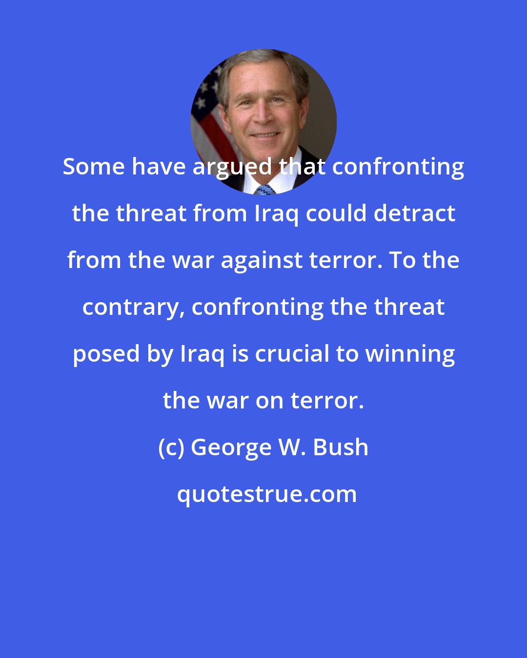 George W. Bush: Some have argued that confronting the threat from Iraq could detract from the war against terror. To the contrary, confronting the threat posed by Iraq is crucial to winning the war on terror.