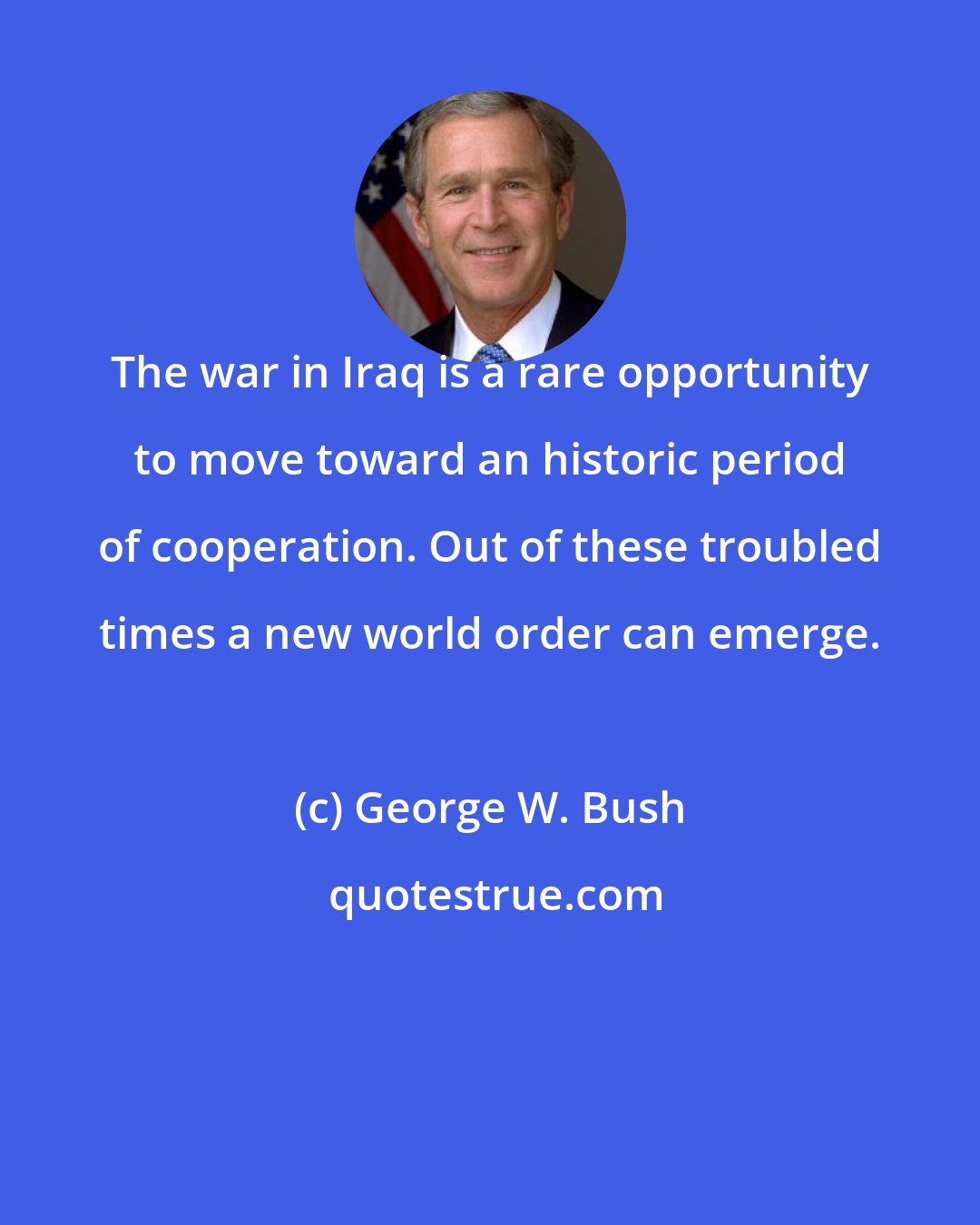 George W. Bush: The war in Iraq is a rare opportunity to move toward an historic period of cooperation. Out of these troubled times a new world order can emerge.