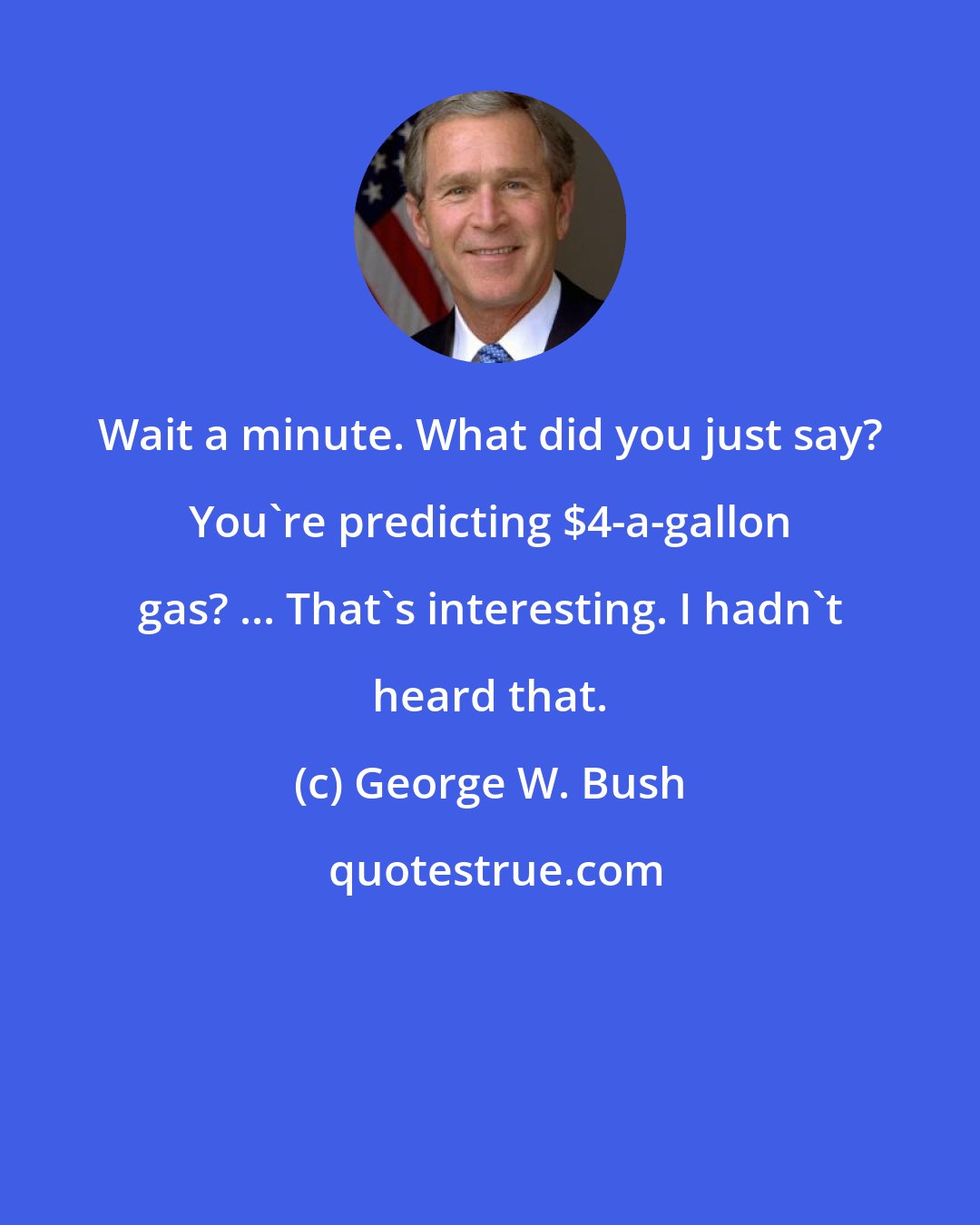 George W. Bush: Wait a minute. What did you just say? You're predicting $4-a-gallon gas? ... That's interesting. I hadn't heard that.